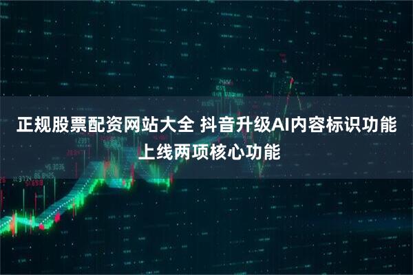 正规股票配资网站大全 抖音升级AI内容标识功能 上线两项核心功能