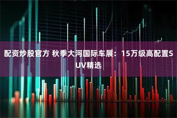 配资炒股官方 秋季大河国际车展:15万级高配置SUV精选