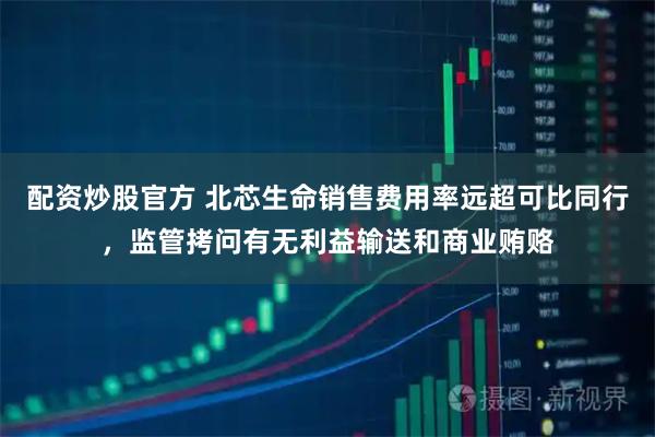配资炒股官方 北芯生命销售费用率远超可比同行，监管拷问有无利益输送和商业贿赂