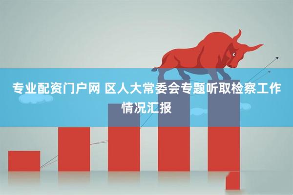 专业配资门户网 区人大常委会专题听取检察工作情况汇报