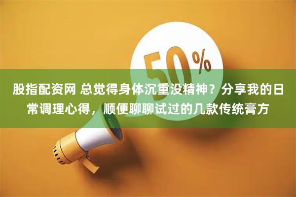 股指配资网 总觉得身体沉重没精神？分享我的日常调理心得，顺便聊聊试过的几款传统膏方