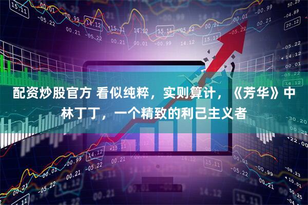 配资炒股官方 看似纯粹，实则算计，《芳华》中林丁丁，一个精致的利己主义者