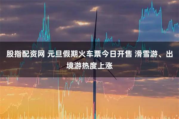 股指配资网 元旦假期火车票今日开售 滑雪游、出境游热度上涨