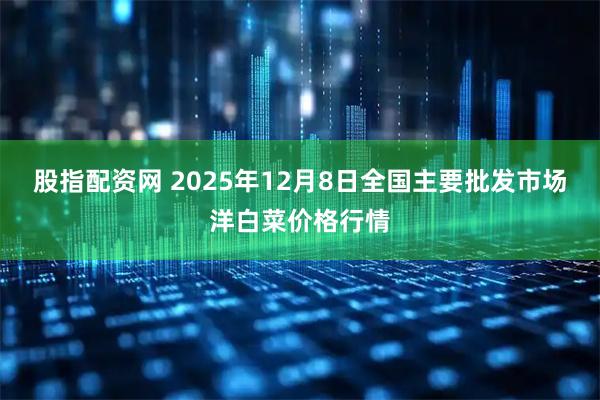 股指配资网 2025年12月8日全国主要批发市场洋白菜价格行情