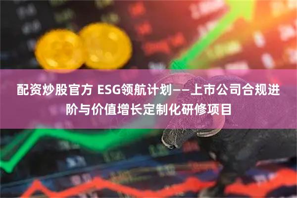 配资炒股官方 ESG领航计划——上市公司合规进阶与价值增长定制化研修项目