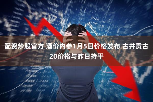 配资炒股官方 酒价内参1月5日价格发布 古井贡古20价格与昨日持平