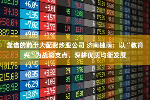 靠谱的前十大配资炒股公司 济南槐荫：以“教育兴”为战略支点，深耕优质均衡发展