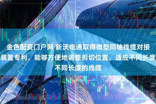 金色配资门户网 新沃电通取得微型同轴线缆对接用截断装置专利，能够方便地调整剪切位置，适应不同长度的线缆