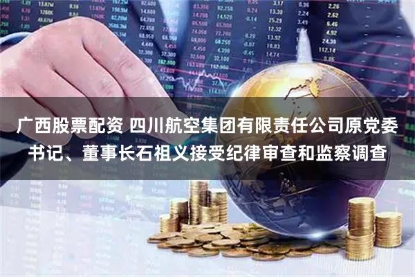 广西股票配资 四川航空集团有限责任公司原党委书记、董事长石祖义接受纪律审查和监察调查