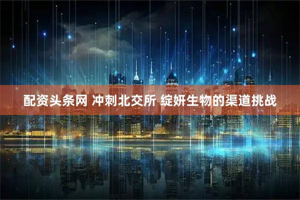 配资头条网 冲刺北交所 绽妍生物的渠道挑战