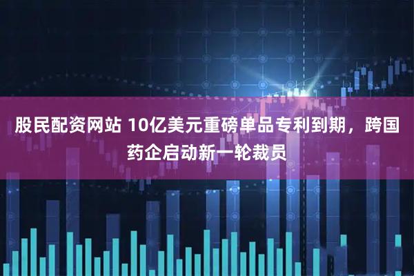 股民配资网站 10亿美元重磅单品专利到期，跨国药企启动新一轮裁员