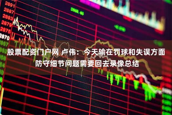 股票配资门户网 卢伟：今天输在罚球和失误方面 防守细节问题需要回去录像总结