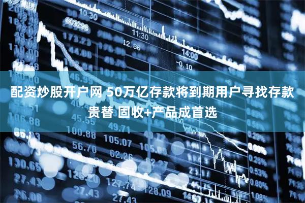 配资炒股开户网 50万亿存款将到期用户寻找存款贵替 固收+产品成首选