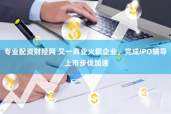 专业配资财经网 又一商业火箭企业，完成IPO辅导 上市步伐加速