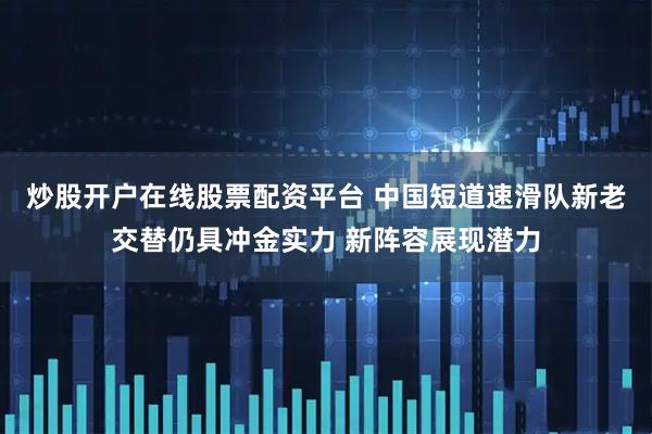 炒股开户在线股票配资平台 中国短道速滑队新老交替仍具冲金实力 新阵容展现潜力