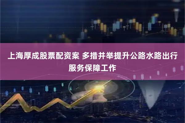 上海厚成股票配资案 多措并举提升公路水路出行服务保障工作