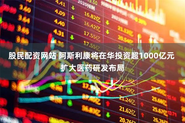 股民配资网站 阿斯利康将在华投资超1000亿元 扩大医药研发布局