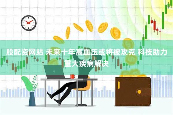 股配资网站 未来十年高血压或将被攻克 科技助力重大疾病解决