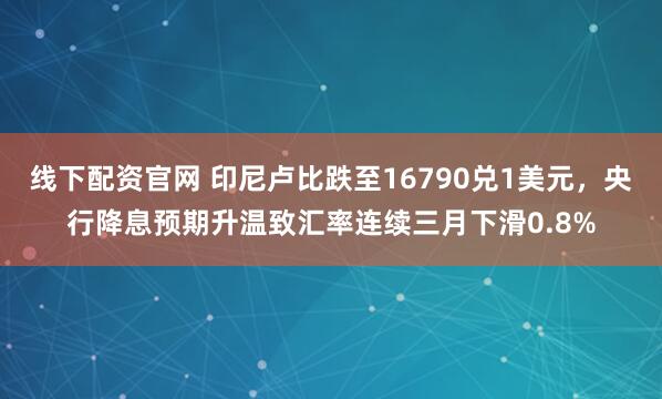 线下配资官网 印尼卢比跌至16790兑1美元，央行降息预期升温致汇率连续三月下滑0.8%
