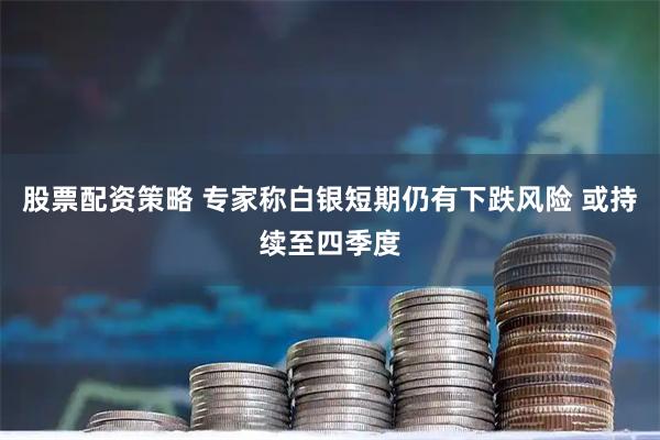 股票配资策略 专家称白银短期仍有下跌风险 或持续至四季度
