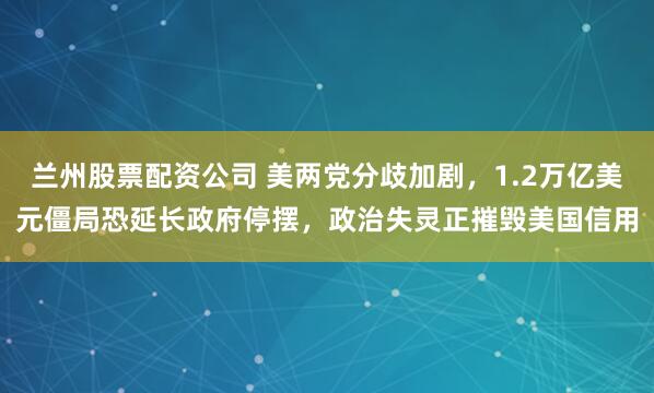 兰州股票配资公司 美两党分歧加剧，1.2万亿美元僵局恐延长政府停摆，政治失灵正摧毁美国信用