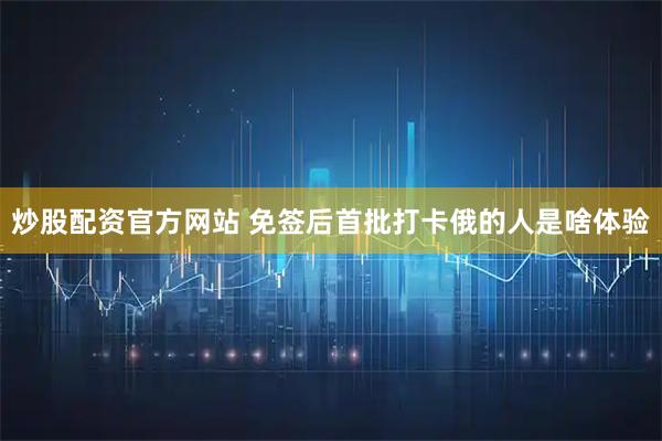 炒股配资官方网站 免签后首批打卡俄的人是啥体验
