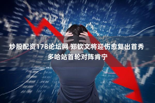 炒股配资178论坛网 郑钦文将迎伤愈复出首秀 多哈站首轮对阵肯宁