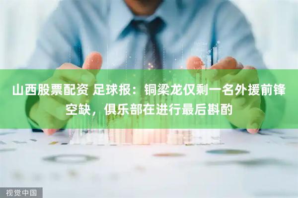 山西股票配资 足球报：铜梁龙仅剩一名外援前锋空缺，俱乐部在进行最后斟酌
