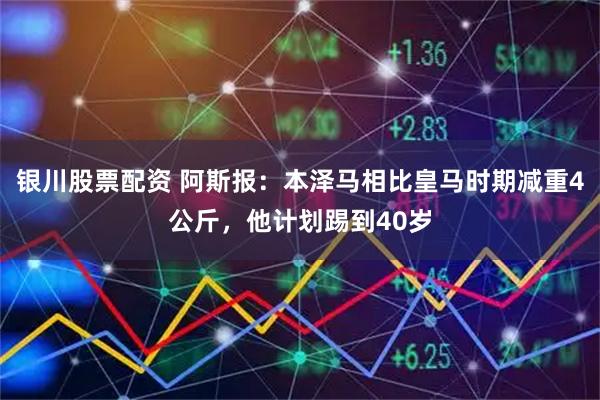 银川股票配资 阿斯报：本泽马相比皇马时期减重4公斤，他计划踢到40岁