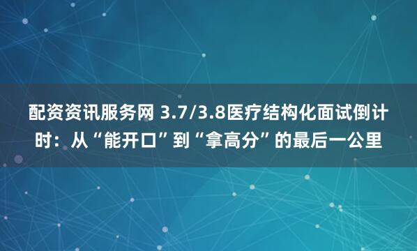配资资讯服务网 3.7/3.8医疗结构化面试倒计时：从“能开口”到“拿高分”的最后一公里