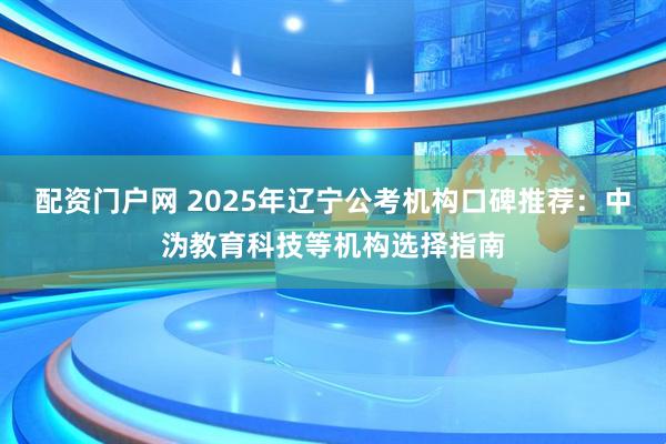 配资门户网 2025年辽宁公考机构口碑推荐：中沩教育科技等机构选择指南