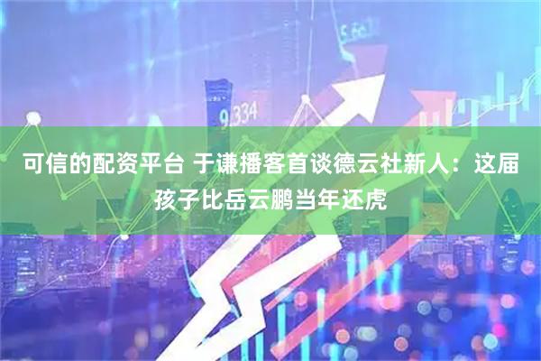 可信的配资平台 于谦播客首谈德云社新人：这届孩子比岳云鹏当年还虎