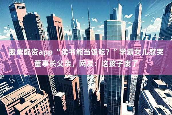股票配资app “读书能当饭吃？”学霸女儿怼哭董事长父亲，网友：这孩子废了