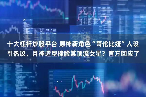 十大杠杆炒股平台 原神新角色“哥伦比娅”人设引热议，月神造型撞脸某顶流女星？官方回应了