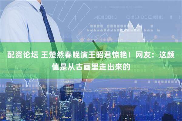 配资论坛 王楚然春晚演王昭君惊艳！网友：这颜值是从古画里走出来的