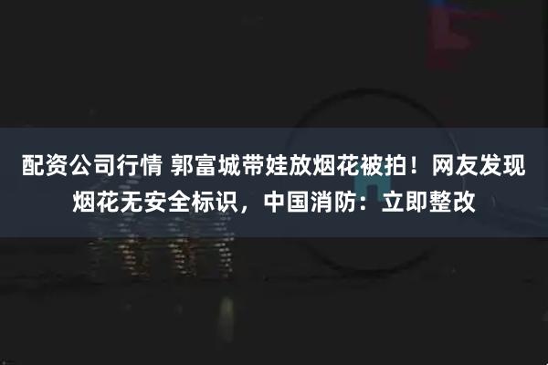 配资公司行情 郭富城带娃放烟花被拍！网友发现烟花无安全标识，中国消防：立即整改