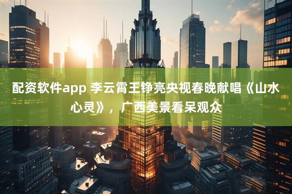 配资软件app 李云霄王铮亮央视春晚献唱《山水心灵》，广西美景看呆观众
