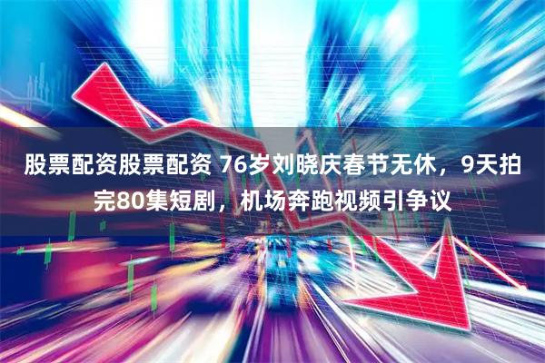 股票配资股票配资 76岁刘晓庆春节无休，9天拍完80集短剧，机场奔跑视频引争议