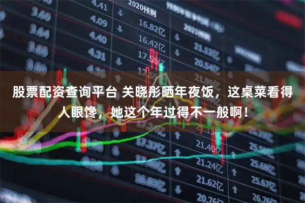 股票配资查询平台 关晓彤晒年夜饭，这桌菜看得人眼馋，她这个年过得不一般啊！