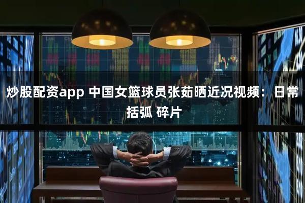 炒股配资app 中国女篮球员张茹晒近况视频：日常 括弧 碎片