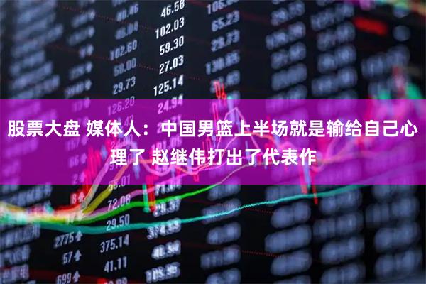 股票大盘 媒体人：中国男篮上半场就是输给自己心理了 赵继伟打出了代表作
