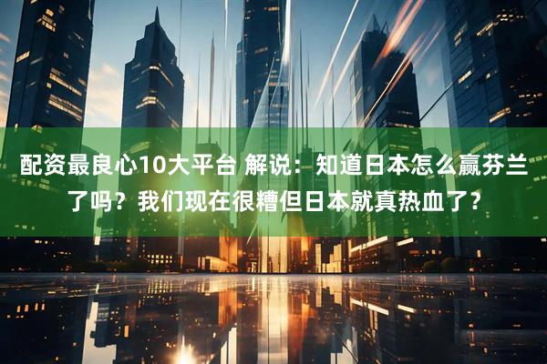 配资最良心10大平台 解说：知道日本怎么赢芬兰了吗？我们现在很糟但日本就真热血了？