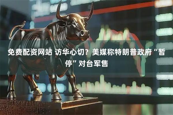 免费配资网站 访华心切？美媒称特朗普政府“暂停”对台军售