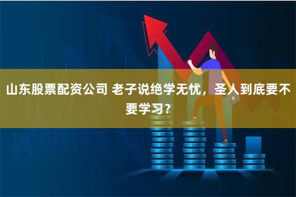 山东股票配资公司 老子说绝学无忧，圣人到底要不要学习？