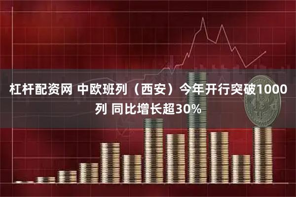 杠杆配资网 中欧班列（西安）今年开行突破1000列 同比增长超30%