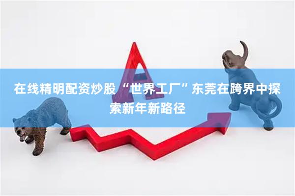 在线精明配资炒股 “世界工厂”东莞在跨界中探索新年新路径