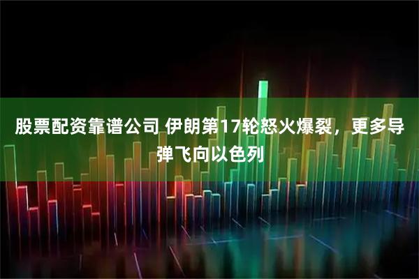 股票配资靠谱公司 伊朗第17轮怒火爆裂，更多导弹飞向以色列