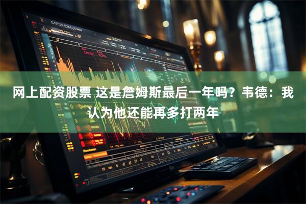 网上配资股票 这是詹姆斯最后一年吗？韦德：我认为他还能再多打两年