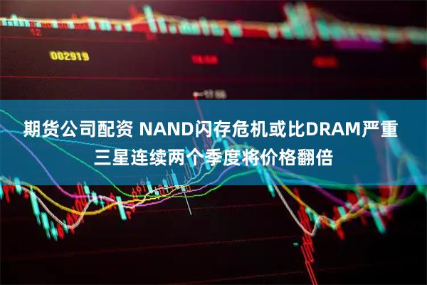 期货公司配资 NAND闪存危机或比DRAM严重 三星连续两个季度将价格翻倍