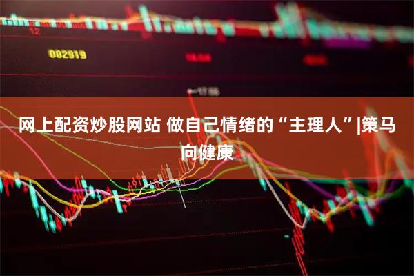 网上配资炒股网站 做自己情绪的“主理人”|策马向健康